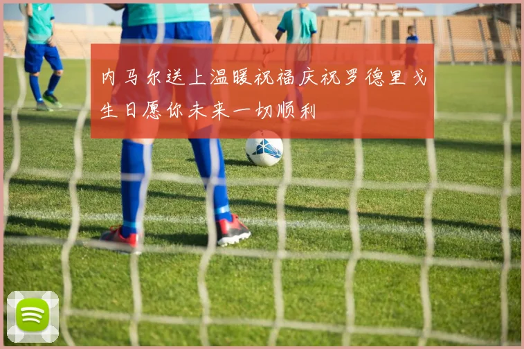 内马尔送上温暖祝福庆祝罗德里戈生日愿你未来一切顺利