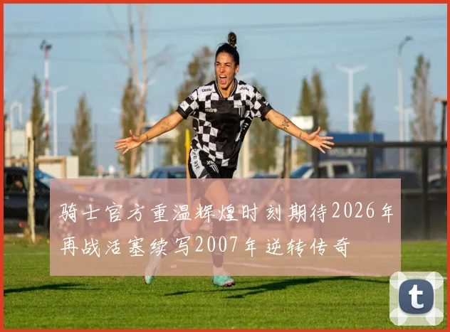 骑士官方重温辉煌时刻期待2026年再战活塞续写2007年逆转传奇