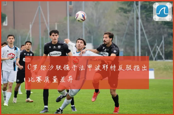 C罗称沙联强于法甲波耶特反驳指出比赛质量差异
