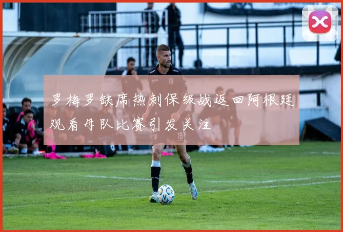 罗梅罗缺席热刺保级战返回阿根廷观看母队比赛引发关注