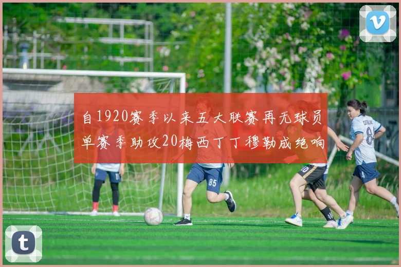 自1920赛季以来五大联赛再无球员单赛季助攻20梅西丁丁穆勒成绝响