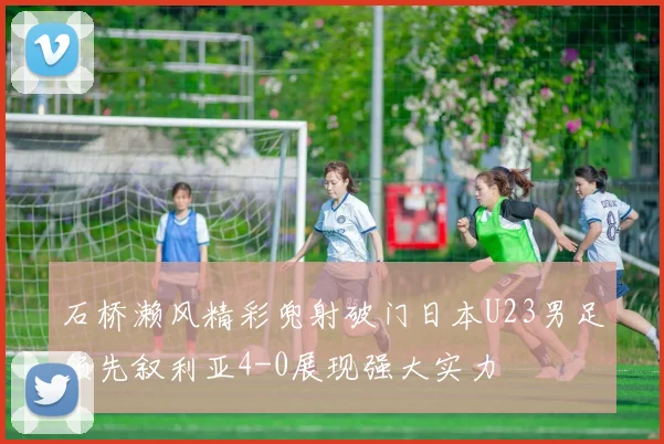 石桥濑风精彩兜射破门日本U23男足领先叙利亚4-0展现强大实力
