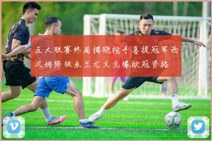 五大联赛终局揭晓枪手喜提冠军西汉姆降级米兰尤文无缘欧冠资格