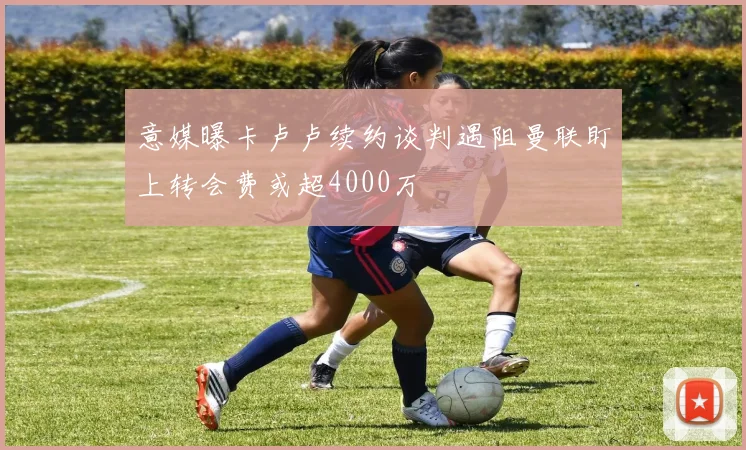 意媒曝卡卢卢续约谈判遇阻曼联盯上转会费或超4000万